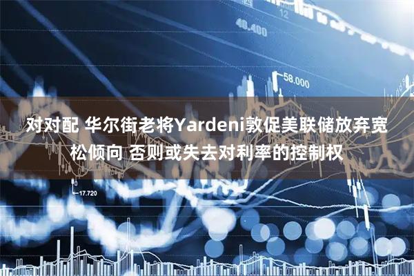 对对配 华尔街老将Yardeni敦促美联储放弃宽松倾向 否则或失去对利率的控制权