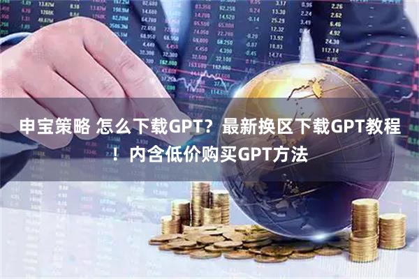 申宝策略 怎么下载GPT？最新换区下载GPT教程！内含低价购买GPT方法