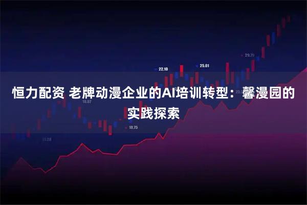 恒力配资 老牌动漫企业的AI培训转型：馨漫园的实践探索