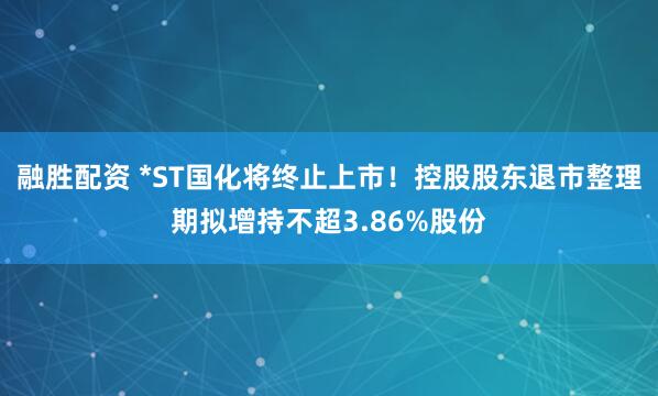 融胜配资 *ST国化将终止上市！控股股东退市整理期拟增持不超3.86%股份
