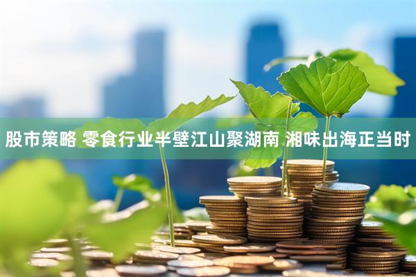 股市策略 零食行业半壁江山聚湖南 湘味出海正当时