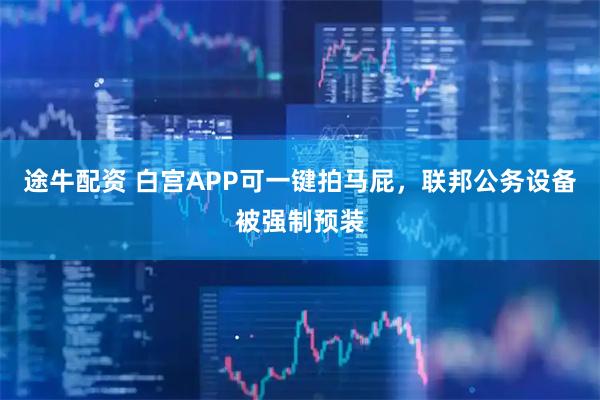 途牛配资 白宫APP可一键拍马屁，联邦公务设备被强制预装