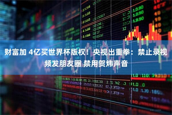 财富加 4亿买世界杯版权！央视出重拳：禁止录视频发朋友圈 禁用贺炜声音