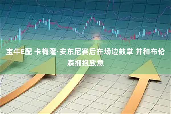 宝牛E配 卡梅隆·安东尼赛后在场边鼓掌 并和布伦森拥抱致意