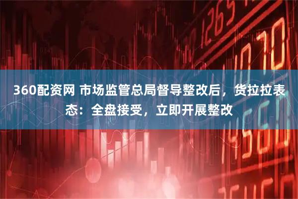360配资网 市场监管总局督导整改后，货拉拉表态：全盘接受，立即开展整改