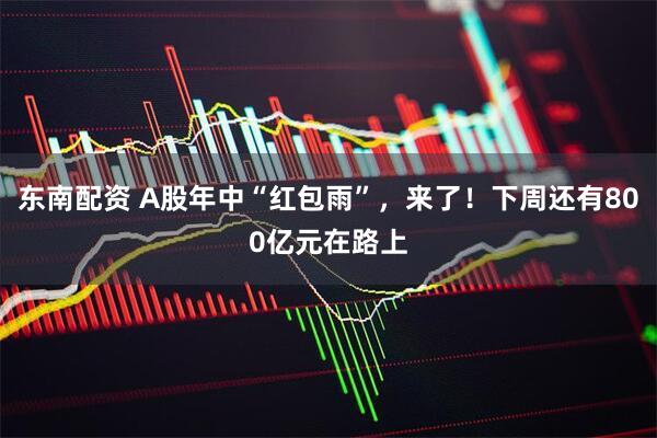 东南配资 A股年中“红包雨”，来了！下周还有800亿元在路上