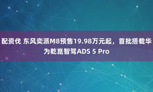 配资伐 东风奕派M8预售19.98万元起，首批搭载华为乾崑智驾ADS 5 Pro