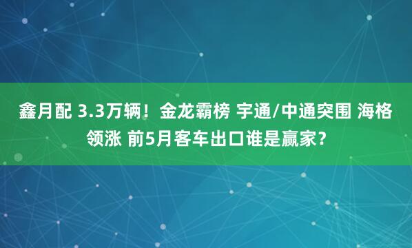 鑫月配 3.3万辆！金龙霸榜 宇通/中通突围 海格领涨 前5月客车出口谁是赢家？