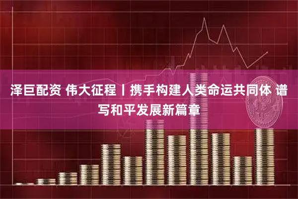 泽巨配资 伟大征程丨携手构建人类命运共同体 谱写和平发展新篇章