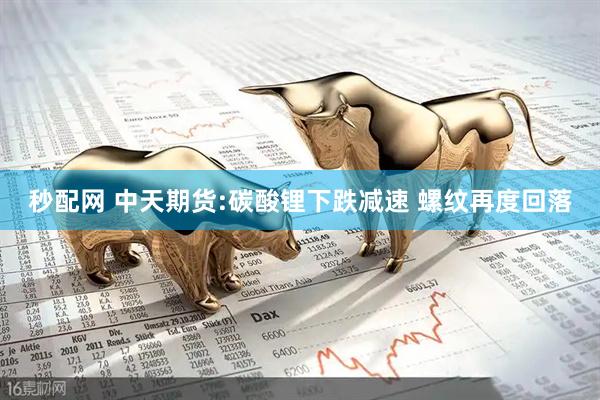 秒配网 中天期货:碳酸锂下跌减速 螺纹再度回落
