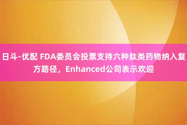 日斗-优配 FDA委员会投票支持六种肽类药物纳入复方路径，Enhanced公司表示欢迎