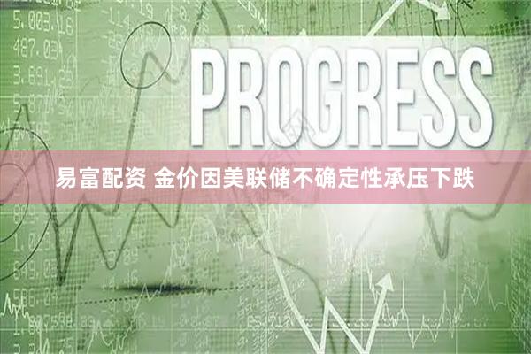 易富配资 金价因美联储不确定性承压下跌