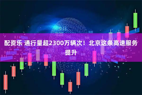 配资乐 通行量超2300万辆次！北京这条高速服务提升