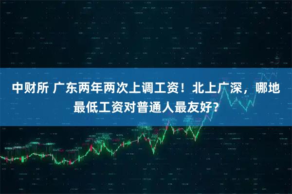 中财所 广东两年两次上调工资！北上广深，哪地最低工资对普通人最友好？